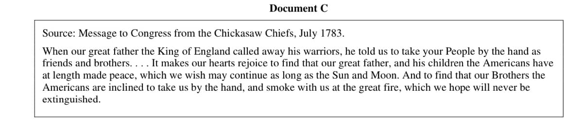 Document C
Source: Message to Congress from the Chickasaw Chiefs, July 1783.
When our great father the King of England called away his warriors, he told us to take your People by the hand as
friends and brothers. . . . It makes our hearts rejoice to find that our great father, and his children the Americans have
at length made peace, which we wish may continue as long as the Sun and Moon. And to find that our Brothers the
Americans are inclined to take us by the hand, and smoke with us at the great fire, which we hope will never be
extinguished.