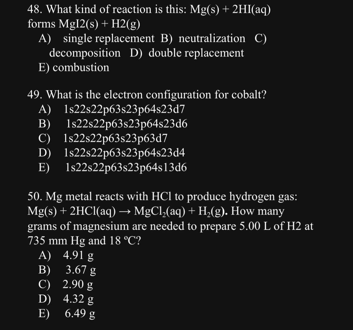 48. What kind of reaction is this: Mg(s) + 2HI(aq)
forms Mg12(s) + H2(g)
A) single replacement B) neutralization C)
decomposition D) double replacement
E) combustion
49. What is the electron configuration for cobalt?
A) 1s22s22p63s23p64s23d7
B) 1s22s22p63s23p64s23d6
C) 1s22s22p63s23p63d7
D)
E)
1s22s22p63s23p64s23d4
1s22s22p63s23p64s13d6
50. Mg metal reacts with HCl to produce hydrogen gas:
Mg(s) + 2HCl(aq) → MgCl₂(aq) + H₂(g). How many
grams of magnesium are needed to prepare 5.00 L of H2 at
735 mm Hg and 18 °C?
A) 4.91 g
B)
3.67 g
2.90 g
4.32 g
6.49 g
C)
D)
E)