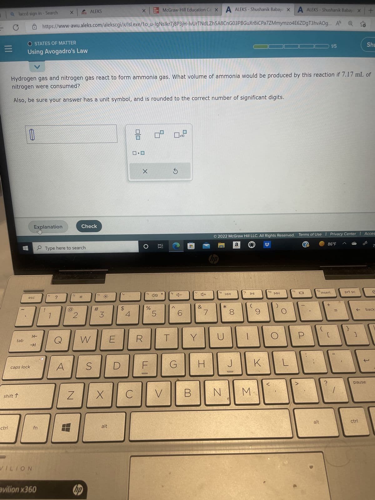 |||
a laccd sign in - Search
ctrl
tab
shift T
O STATES OF MATTER
Using Avogadro's Law
esc
caps lock
Explanation
→1
VILION
McGraw-Hill Education Ca x A ALEKS- Shushanik Babaya XA ALEKS - Shushanik Babay x
+
https://www-awu.aleks.com/alekscgi/x/Isl.exe/1o_u-IgNslkr7j8P3jH-IvUrTNdLZh5A8CnG03PBGuXr8iCPa7ZMmymzo4E6ZDgT3hvAOg... A
Hydrogen gas and nitrogen gas react to form ammonia gas. What volume of ammonia would be produced by this reaction if 7.17 mL of
nitrogen were consumed?
Also, be sure your answer has a unit symbol, and is rounded to the correct number of significant digits.
K
fn
avilion x360
X
h
Type here to search
?
A
8
f2
2
Z
[
ALEKS
Check
W
hp
S
f3
#
3
X
alt
E
D
f4
$
4
X
ロ・ロ
C
X
R
f5
do
Mc
Graw
HI
%
9
40
5
100
V
T
f6
x10
4-
G
6
(O
f7
B
Y
4+
&
80
7
H
no
© 2022 McGraw Hill LLC. All Rights Reserved. Terms of Use | Privacy Center | Acces
a n
?
f8
।বব
*
N
8
J
fg
6
IIA
M
9
K
f10
DDI
L
f11
f12.
alt
insert
{
1/5
86°F
[
?
prt sc
}
Shu
]
pause
← back
ctrl
7
C