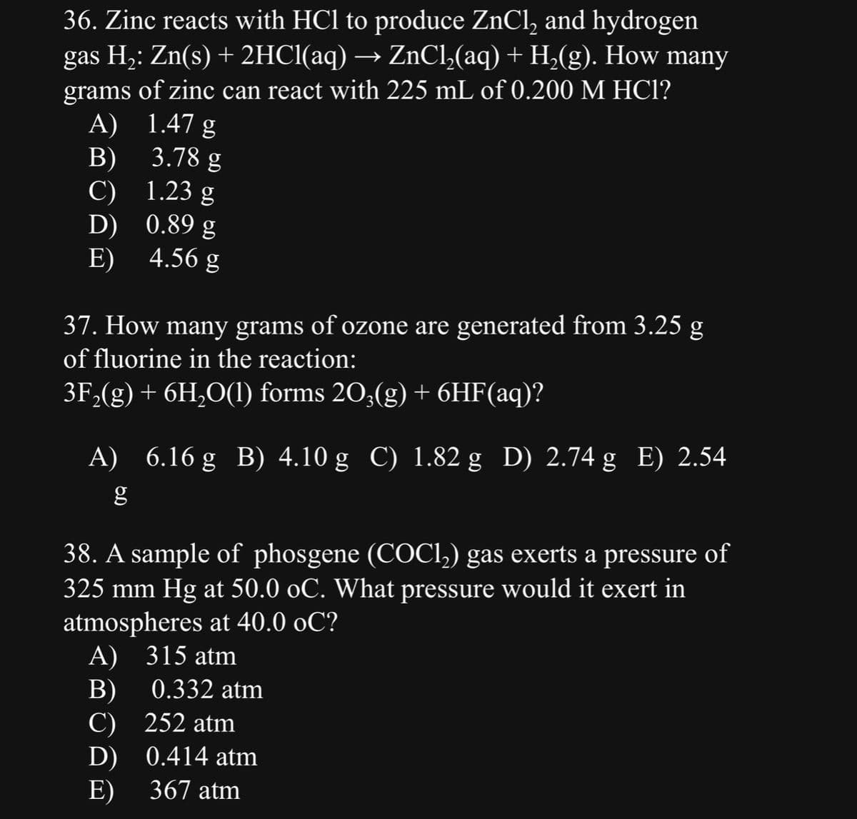 36. Zinc reacts with HCl to produce ZnCl₂ and hydrogen
gas H₂: Zn(s) + 2HCl(aq) → ZnCl₂(aq) + H₂(g). How many
grams of zinc can react with 225 mL of 0.200 M HCl?
A)
B)
C)
D)
E)
1.47 g
3.78 g
1.23 g
0.89 g
4.56 g
37. How many grams of ozone are generated from 3.25 g
of fluorine in the reaction:
3F₂(g) + 6H₂O(1) forms 203(g) + 6HF(aq)?
A) 6.16g B) 4.10 g C) 1.82 g D) 2.74 g E) 2.54
38. A sample of phosgene (COCl₂) gas exerts a pressure of
325 mm Hg at 50.0 oC. What pressure would it exert in
atmospheres at 40.0 oC?
A) 315 atm
B)
C) 252 atm
D)
E) 367 atm
0.332 atm
0.414 atm