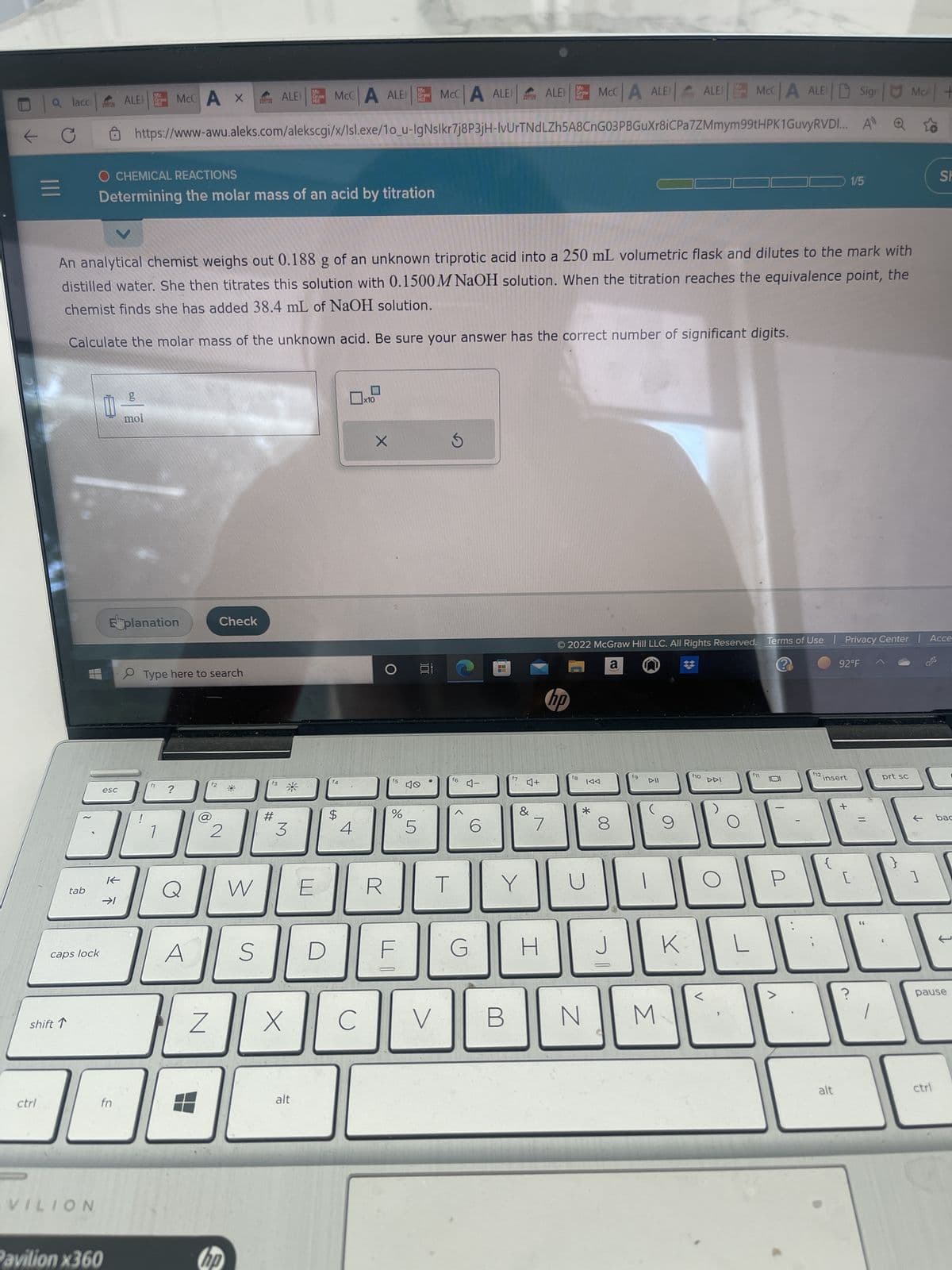 |||
ctrl
lacc
shift ↑
tab
caps lock
VILION
Mc
ALE Graw
HI
esc
K
→1
Pavilion x360
fn
O CHEMICAL REACTIONS
Determining the molar mass of an acid by titration
McCA X
Eplanation
g
mol
V
An analytical chemist weighs out 0.188 g of an unknown triprotic acid into a 250 mL volumetric flask and dilutes to the mark with
distilled water. She then titrates this solution with 0.1500M NaOH solution. When the titration reaches the equivalence point, the
chemist finds she has added 38.4 mL of NaOH solution.
Calculate the molar mass of the unknown acid. Be sure your answer has the correct number of significant digits.
f1
Type here to search
A
https://www-awu.aleks.com/alekscgi/x/Isl.exe/1o_u-IgNslkr7j8P3jH-IvUrTNdLZh5A8CnG03PBGuXr8iCPa7ZMmym
f2
@
Z
Check
2
L
M
W
hp
S
ALE MCCA ALER
f3
#
Mc
Graw
3
X
alt
D
4
$
4
с
x10
X
R
O
f5
Me
Graw
MI
%
F
5
at
40
MCCA ALE ALE
●
V
T
S
f6
4-
G
6
■
T
f7
B
Y
♫+
&
Mc
7
H
raw
fg
MCCA ALER
*.
N
KAA
© 2022 McGraw Hill LLC. All Rights Reserved. Terms of Use | Privacy Center | Acce
a
?
hp
8
J
fg
6
DII
|
M
ALE
9
K
f10
MCCA ALESign McA+
99tHPK1GuvyRVDI... A Q
DDI
L
fn
P
>
f12.
insert
1/5
92°F
alt
+
[
=
prt sc
I
?
1
SH
ctrl
bac
pause