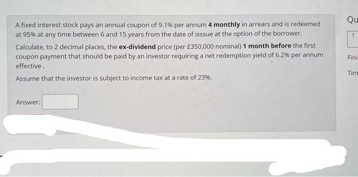 Qu
A fixed interest stock pays an annual coupon of 9.1% per annum 4 monthly in arrears and is redeemed
at 95% at any time between 6 and 15 years from the date of isssue at the option of the borrower.
Calculate, to 2 decimal places, the ex-dividend price (per £350,000 nominal) 1 month before the first
coupon payment that should be paid by an investor requiring a net redemption yield of 6.2% per annum
Fini
effective.
Tim
Assume that the investor is subject to income tax at a rate of 23%.
Answer:
