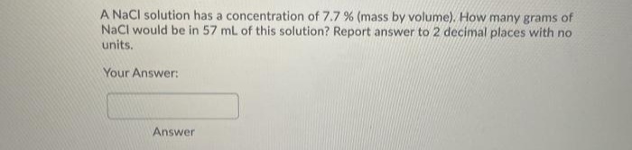 A Nacl solution has a concentration of 7.7 % (mass by volume). How many grams of
NaCl would be in 57 ml of this solution? Report answer to 2 decimal places with no
units.
Your Answer:
Answer
