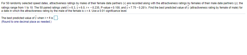 For 50 randomly selected speed dates, attractiveness ratings by males of their female date partners (x) are recorded along with the attractiveness ratings by females of their male date partners (y); the
ratings range from 1 to 10. The 50 paired ratings yield x = 6.3, y = 6.0, r= - 0.235, P-value = 0.100, and y = 7.75 - 0.281x. Find the best predicted value of y (attractiveness rating by female of male) for
a date in which the attractiveness rating by the male of the female is x= 4. Use a 0.01 significance level.
The best predicted value of y when x= 4 is
(Round to one decimal place as needed.)
