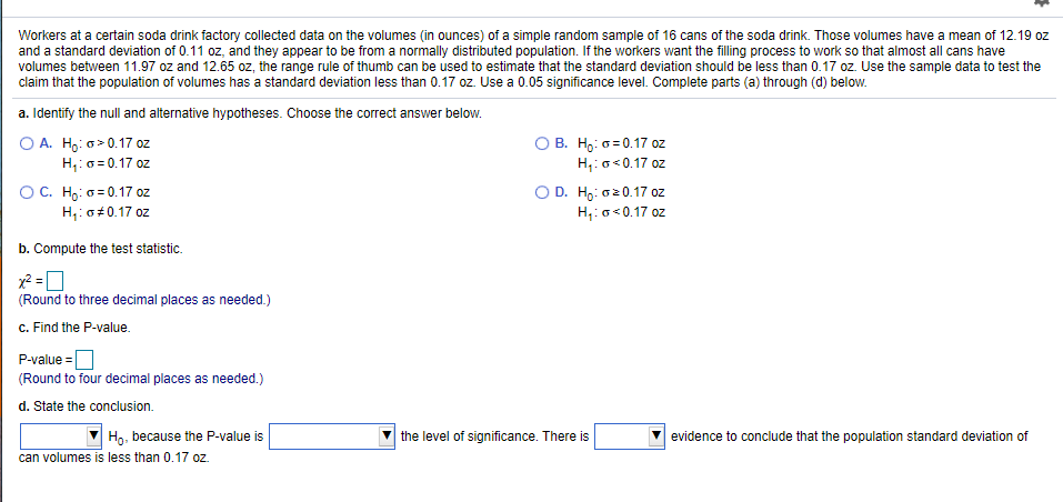 Workers at a certain soda drink factory collected data on the volumes (in ounces) of a simple random sample of 16 cans of the soda drink. Those volumes have a mean of 12.19 oz
and a standard deviation of 0.11 oz, and they appear to be from a normally distributed population. If the workers want the filling process to work so that almost all cans have
volumes between 11.97 oz and 12.65 oz, the range rule of thumb can be used to estimate that the standard deviation should be less than 0.17 oz. Use the sample data to test the
claim that the population of volumes has a standard deviation less than 0.17 oz. Use a 0.05 significance level. Complete parts (a) through (d) below.
a. Identify the null and alternative hypotheses. Choose the correct answer below.
O A. Ho: o> 0.17 oz
H,:o = 0.17 oz
OC. Ho: o = 0.17 oz
H,: o±0.17 oz
O B. H,: 6=0.17 oz
H,:o<0.17 oz
O D. Ho: o20.17 oz
H,:o<0.17 oz
b. Compute the test statistic.
(Round to three decimal places as needed.)
c. Find the P-value.
P-value =O
(Round to four decimal places as needed.)
d. State the conclusion.
Họ, because the P-value is
can volumes is less than 0.17 oz.
the level of significance. There is
evidence to conclude that the population standard deviation of
