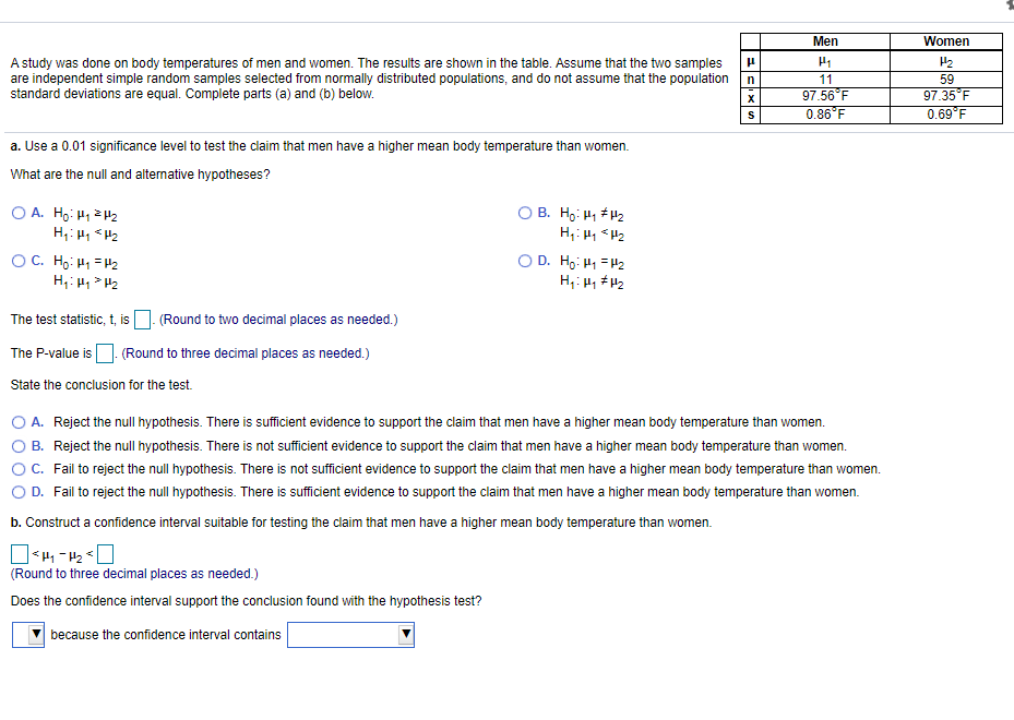 Men
Women
A study was done on body temperatures of men and women. The results are shown in the table. Assume that the two samples
are independent simple random samples selected from normally distributed populations, and do not assume that the population
standard deviations are equal. Complete parts (a) and (b) below.
H2
11
59
97.56°F
0.86°F
97.35 F
0.69°F
X
a. Use a 0.01 significance level to test the claim that men have a higher mean body temperature than women.
What are the null and altenative hypotheses?
O A. Ho: H1 H2
O B. Ho: H1 #H2
OC. Hg: H1 =H2
H: H,> H2
O D. Ho: H1 =H2
The test statistic, t, is
(Round to two decimal places as needed.)
The P-value is
- (Round to three decimal places as needed.)
State the conclusion for the test.
O A. Reject the null hypothesis. There is sufficient evidence to support the claim that men have a higher mean body temperature than women.
O B. Reject the null hypothesis. There is not sufficient evidence to support the claim that men have a higher mean body temperature than women.
OC. Fail to reject the null hypothesis. There is not sufficient evidence to support the claim that men have a higher mean body temperature than women.
O D. Fail to reject the null hypothesis. There is sufficient evidence to support the claim that men have a higher mean body temperature than women.
b. Construct a confidence interval suitable for testing the claim that men have a higher mean body temperature than women.
(Round to three decimal places as needed.)
Does the confidence interval support the conclusion found with the hypothesis test?
because the confidence interval contains
