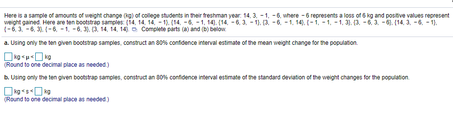 Here is a sample of amounts of weight change (kg) of college students in their freshman year: 14, 3, - 1, -6, where - 6 represents a loss of 6 kg and positive values represe
weight gained. Here are ten bootstrap samples: (14, 14, 14, - 1), {14, - 6, – 1, 14}, {14, – 6, 3, – 1}, {3, - 6, - 1, 14), {-i, - 1, - 1, 3}, {3, - 6, 3, - 6), {14, 3, - 6, - 1},
{-6, 3, - 6, 3}, {- 6, - 1, -6, 3}, {3, 14, 14, 14). O Complete parts (a) and (b) below.
a. Using only the ten given bootstrap samples, construct an 80% confidence interval estimate of the mean weight change for the population.
O kg < u «O kg
(Round to one decimal place as needed.)
b. Using only the ten given bootstrap samples, construct an 80% confidence interval estimate of the standard deviation of the weight changes for the population.
O kg <s<O kg
(Round to one decimal place as needed.)
