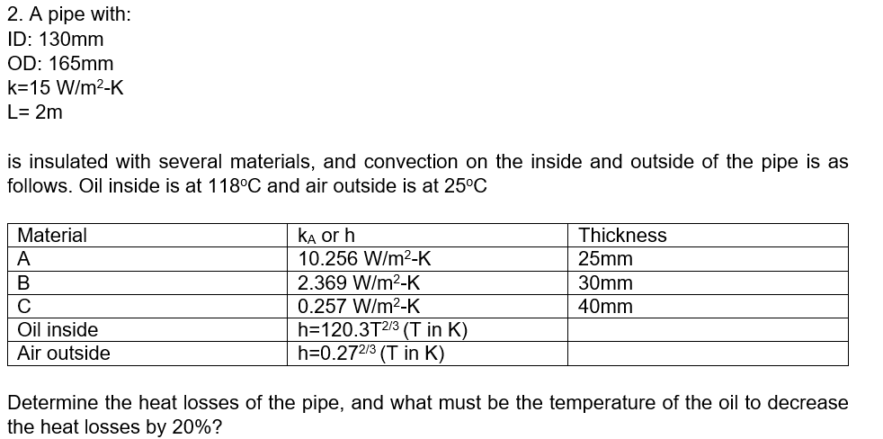 2. A pipe with:
ID: 130mm
OD: 165mm
k=15 W/m?-K
L= 2m
is insulated with several materials, and convection on the inside and outside of the pipe is as
follows. Oil inside is at 118°C and air outside is at 25°C
KA or h
10.256 W/m2-K
Material
Thickness
A
25mm
В
2.369 W/m2-K
30mm
C
0.257 W/m2-K
40mm
h=120.3T2/3 (T in K)
h=0.272/3 (T in K)
Oil inside
Air outside
Determine the heat losses of the pipe, and what must be the temperature of the oil to decrease
the heat losses by 20%?
