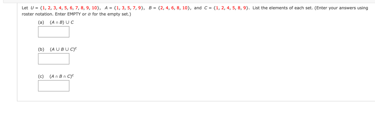 Let U = {1, 2, 3, 4, 5, 6, 7, 8, 9, 10}, A = {1, 3, 5, 7, 9}, B = {2, 4, 6, 8, 10}, and C = {1, 2, 4, 5, 8, 9}. List the elements of each set. (Enter your answers using
roster notation. Enter EMPTY or ø for the empty set.)
%3D
(a) (A n B) U C
(b) (A U BUC)°
(c)
(A n Bn C)C
