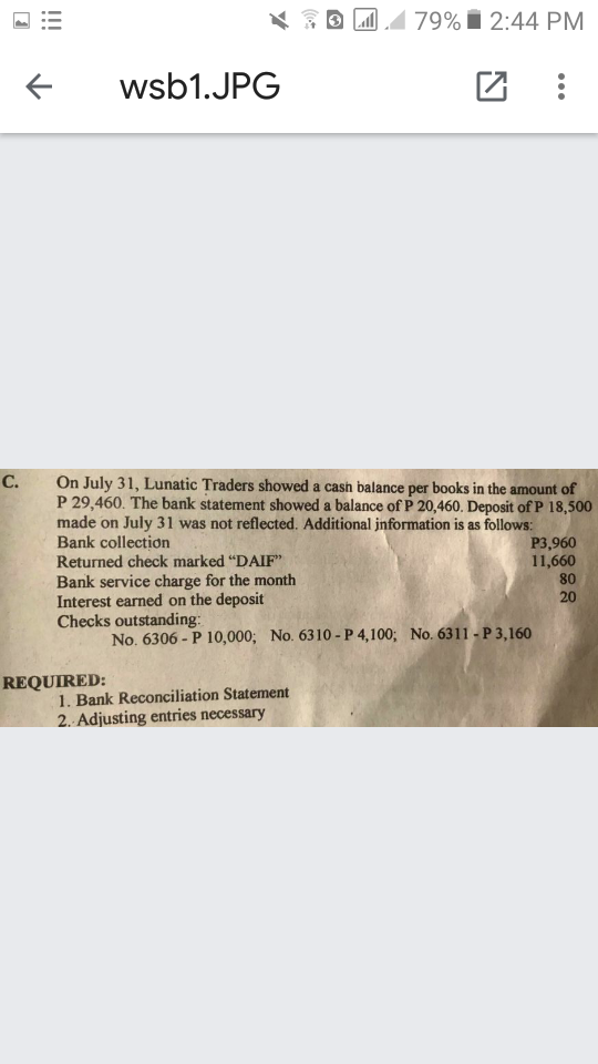 79% i 2:44 PM
wsb1.JPG
On July 31, Lunatic Traders showed a cash balance per books in the amount of
P 29,460. The bank statement showed a balance of P 20,460. Deposit of P 18,500
made on July 31 was not reflected. Additional jnformation is as follows:
Bank collection
Returned check marked "DAIF"
Bank service charge for the month
Interest earned on the deposit
Checks outstanding:
C.
P3,960
11,660
80
20
No. 6306 - P 10,000; No. 6310 -P 4,100; No. 6311 - P 3,160
REQUIRED:
1. Bank Reconciliation Statement
2. Adjusting entries necessary
iii
