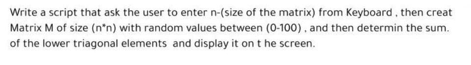 Write a script that ask the user to enter n-(size of the matrix) from Keyboard, then creat
Matrix M of size (n*n) with random values between (0-100), and then determin the sum.
of the lower triagonal elements and display it on t he screen.
