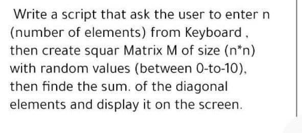 Write a script that ask the user to enter n
(number of elements) from Keyboard,
then create squar Matrix M of size (n*n)
with random values (between 0-to-10),
then finde the sum. of the diagonal
elements and display it on the screen.
