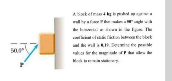 A block of mass 4 kg is pushed up against a
wall by a force P that makes a 50° angle with
the horizontal as shown in the figure. The
coefficient of static friction between the block
and the wall is 0,19. Determine the possible
50.0°
values for the magnitude of P that allow the
block to remain stationary.
P
