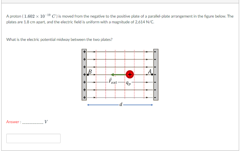 A proton ( 1.602 x 10-19 C ) is moved from the negative to the positive plate of a parallel-plate arrangement in the figure below. The
plates are 1.8 cm apart, and the electric field is uniform with a magnitude of 2,614 N/C.
What is the electric potential midway between the two plates?
B
A
LFext
Answer :
V
