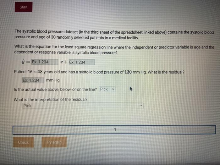 Start
The systolic blood pressure dataset (in the third sheet of the spreadsheet linked above) contains the systolic blood
pressure and age of 30 randomly selected patients in a medical facility.
What is the equation for the least square regression line where the independent or predictor variable is age and the
dependent or response variable is systolic blood pressure?
ŷ = Ex: 1.234
I+ Ex: 1.234
Patient 16 is 48 years old and has a systolic blood pressure of 130 mm Hg. What is the residual?
Ex 1.234
mm Hg
Is the actual value above, below, or on the line? Pick v
What is the interpretation of the residual?
Pick
Check
Try again
