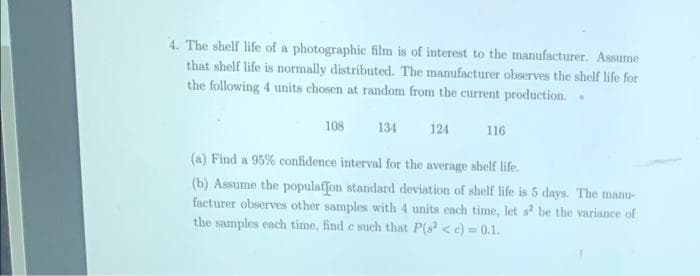 4. The shelf life of a photographic film is of interest to the manufacturer. Assume
that shelf life is normally distributed. The manufacturer observes the shelf life for
the following 4 units chosen at random from the current production.
108
134
124
116
(a) Find a 95% confidence interval for the average shelf life.
(b) Assume the populaffon standard deviation of shelf life is 5 days. The manu-
facturer observes other samples with 4 units each time, let s be the variance of
the samples each time, find e such that P(s <e) = 0.1.
