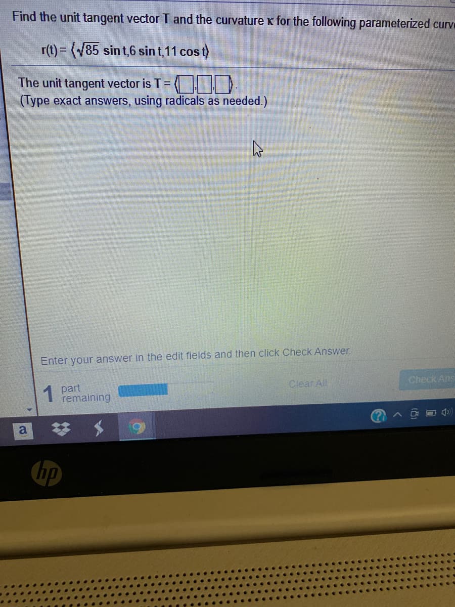 Find the unit tangent vector T and the curvature x for the following parameterized curve
r(t) = (/85 sint,6 sint,11 cos t)
The unit tangent vector is T=
(Type exact answers, using radicals as needed.)
Enter your answer in the edit fields and then click Check Answer.
1 part
remaining
Clear All
Check Ans
a.
hp
