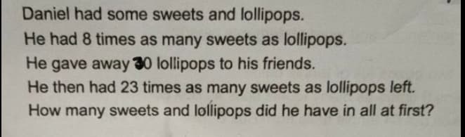 Daniel had some sweets and lollipops.
He had 8 times as many sweets as lollipops.
He gave away 30 lollipops to his friends.
He then had 23 times as many sweets as lollipops left.
How many sweets and lollipops did he have in all at first?
