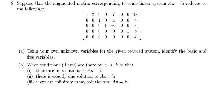 8. Suppose that the augmented matrix corresponding to some linear system Ax = b reduces to
the following:
1 2 0 0
0 0 1 0
0 0 0 1 -3 0 0 8
0 0 0 0
0 0 0 0 0
0 0| 18
0 0
7
4
0 1
0 0 k
(a) Using your own unknown variables for the given reduced system, identify the basic and
free variables.
(b) What conditions (if any) are there on r, p, k so that
(i) there are no solutions to Ax = b
(ii) there is exactly one solution to Ax = b
(iii) there are infinitely many sohutions to Ax = b
