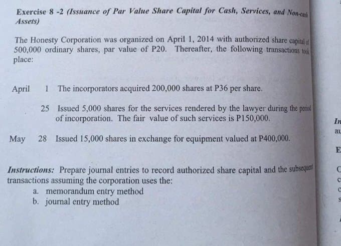 Exercise 8 -2 (Issuance of Par Value Share Capital for Cash, Services, and Non-cod
Assets)
The Honesty Corporation was organized on April 1, 2014 with authorized share capital
500,000 ordinary shares, par value of P20. Thereafter, the following transactions tod
place:
April
1 The incorporators acquired 200,000 shares at P36 per share.
25 Issued 5,000 shares for the services rendered by the lawyer during the perid
of incorporation. The fair value of such services is P150,000.
In
al
Мay
28 Issued 15,000 shares in exchange for equipment valued at P400,000.
Instructions: Prepare journal entries to record authorized share capital and the subsequet
transactions assuming the corporation uses the:
a. memorandum entry method
b. journal entry method
