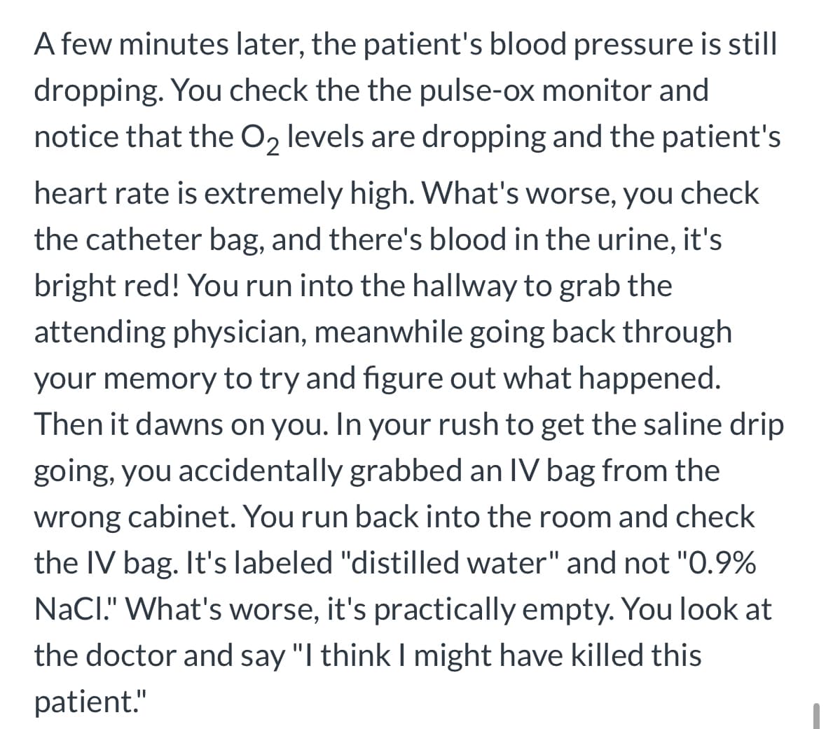 A few minutes later, the patient's blood pressure is still
dropping. You check the the pulse-ox monitor and
notice that the O₂ levels are dropping and the patient's
heart rate is extremely high. What's worse, you check
the catheter bag, and there's blood in the urine, it's
bright red! You run into the hallway to grab the
attending physician, meanwhile going back through
your memory to try and figure out what happened.
Then it dawns on you. In your rush to get the saline drip
going, you accidentally grabbed an IV bag from the
wrong cabinet. You run back into the room and check
the IV bag. It's labeled "distilled water" and not "0.9%
NaCl." What's worse, it's practically empty. You look at
the doctor and say "I think I might have killed this
patient."
