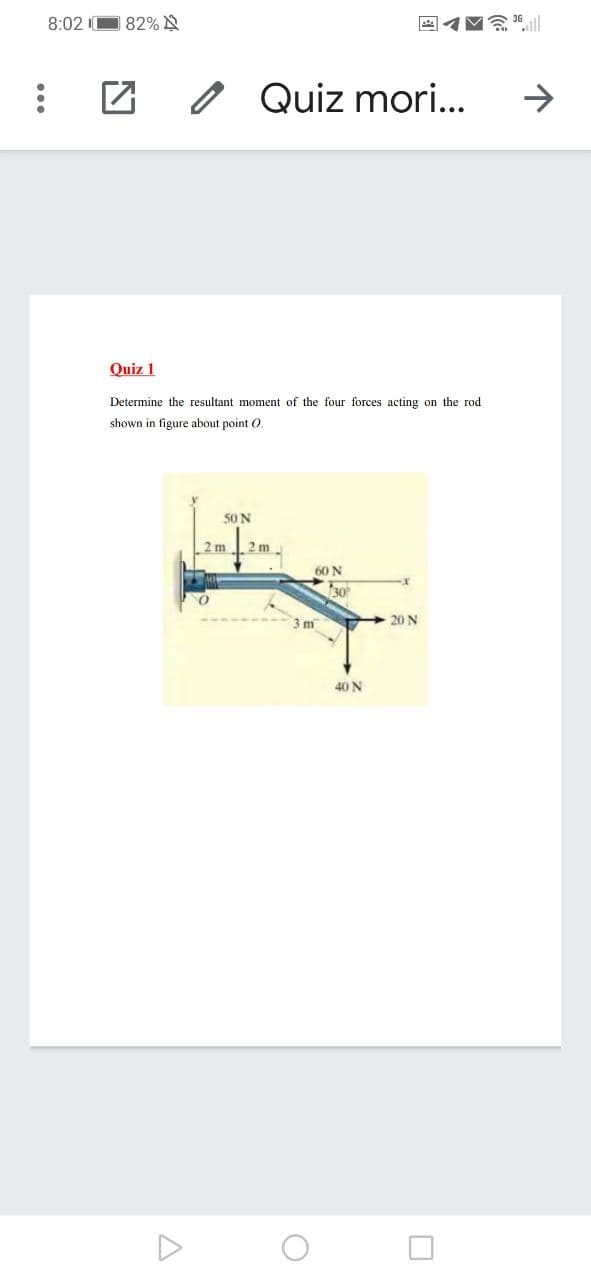 8:02 I0
82% A
Quiz mori..
->
Quiz 1
Determine the resultant moment of the four forces acting on the rod
shown in figure about point O
50N
2m
2 m
60 N
30
3 m
20 N
40 N
