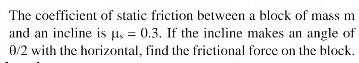 The coefficient of static friction between a block of mass m
and an incline is µs = 0.3. If the incline makes an angle of
0/2 with the horizontal, find the frictional force on the block.
