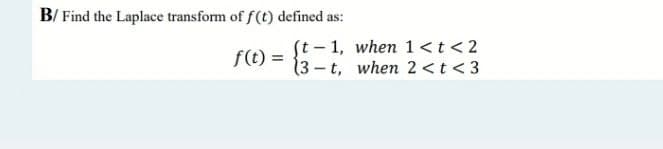 B/ Find the Laplace transform of f(t) defined as:
f(t) =
(t-1, when 1 < t < 2
(3-t, when 2 < t <3