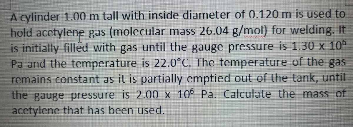 A cylinder 1.00 m tall with inside diameter of 0.120 m is used to
hold acetylene gas (molecular mass 26.04 g/mol) for welding. It
is initially filled with gas until the gauge pressure is 1.30 x 10°
Pa and the temperature is 22.0°C. The temperature of the gas
remains constant as it is partially emptied out of the tank, until
the gauge pressure is 2.00 x 10° Pa. Calculate the mass of
acetylene that has been used.
