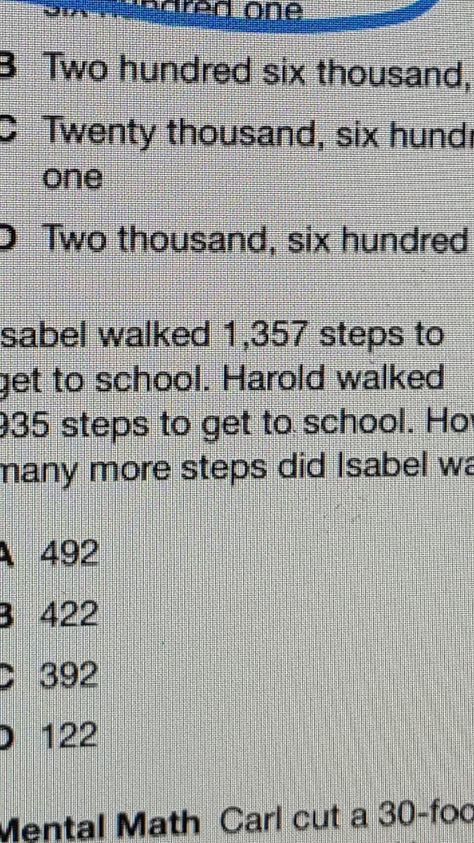 3 Two hundred six thousand,
CTwenty thousand, six hundr
one
D Two thousand, six hundred
sabel walked 1,357 steps to
get to school. Harold walked
935 steps to get to school. Ho
many more steps did Isabel wa
A 492
B 422
C 392
D 122
Mental Math Carl cut a 30-foo
