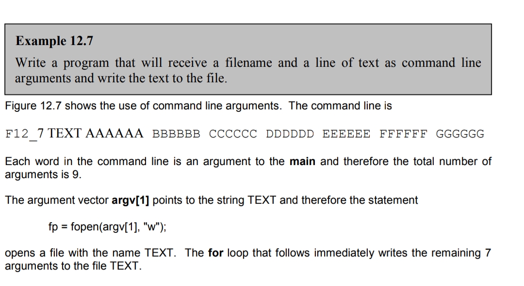 Example 12.7
Write a program that will receive a filename and a line of text as command line
arguments and write the text to the file.
Figure 12.7 shows the use of command line arguments. The command line is
F12 7 TEXT AAAAAA BBBBBB CCCCCC DDDDDD EEEEEE FFFFFF GGGGGG
Each word in the command line is an argument to the main and therefore the total number of
arguments is 9.
The argument vector argv[1] points to the string TEXT and therefore the statement
fp = fopen(argv[1], "w");
%3D
opens a file with the name TEXT. The for loop that follows immediately writes the remaining 7
arguments to the file TEXT.
