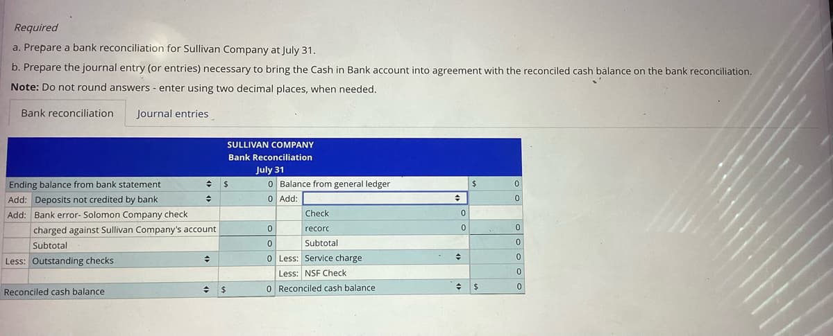 Required
a. Prepare a bank reconciliation for Sullivan Company at July 31.
b. Prepare the journal entry (or entries) necessary to bring the Cash in Bank account into agreement with the reconciled cash balance on the bank reconciliation.
Note: Do not round answers - enter using two decimal places, when needed.
Journal entries
Bank reconciliation
Ending balance from bank statement
Add: Deposits not credited by bank
Add: Bank error- Solomon Company check.
charged against Sullivan Company's account.
Subtotal
Less: Outstanding checks
+
◆
Reconciled cash balance
→
SULLIVAN COMPANY
Bank Reconciliation
July 31
$
$
0 Balance from general ledger
0
Add:
0
Check
recorc
0
Subtotal
0 Less: Service charge.
Less: NSF Check
0 Reconciled cash balance
→
0
0
♦
♦
$
$
0
0
0
0
0
0
0