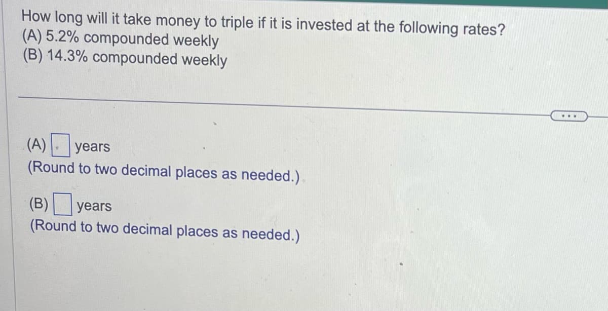 How long will it take money to triple if it is invested at the following rates?
(A) 5.2% compounded weekly
(B) 14.3% compounded weekly
(A) years
(Round to two decimal places as needed.)
(B) years
(Round to two decimal places as needed.)