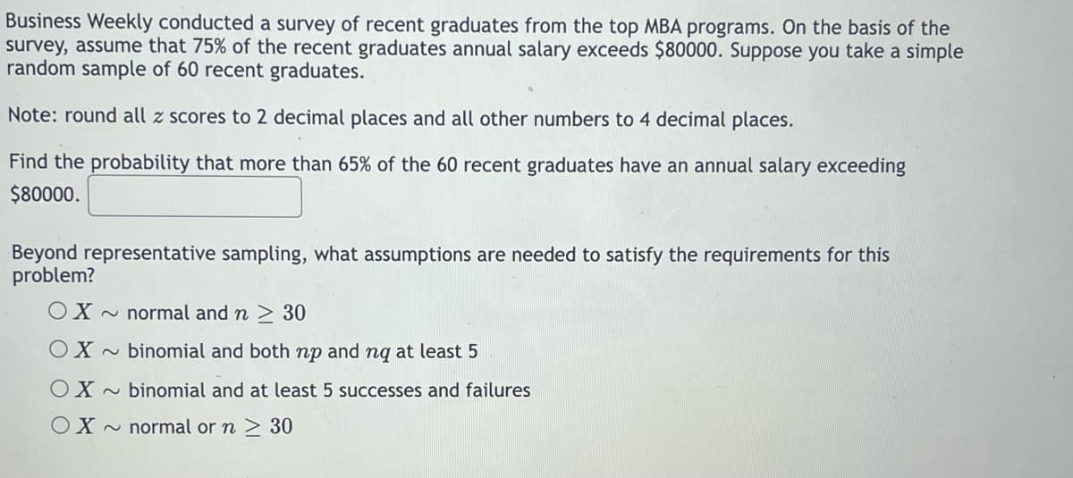 Business Weekly conducted a survey of recent graduates from the top MBA programs. On the basis of the
survey, assume that 75% of the recent graduates annual salary exceeds $80000. Suppose you take a simple
random sample of 60 recent graduates.
Note: round all z scores to 2 decimal places and all other numbers to 4 decimal places.
Find the probability that more than 65% of the 60 recent graduates have an annual salary exceeding
$80000.
Beyond representative sampling, what assumptions are needed to satisfy the requirements for this
problem?
OX ~ normal and n > 30
OX~ binomial and both np and nq at least 5
OX ~ binomial and at least 5 successes and failures
OX
~ normal orn > 30
