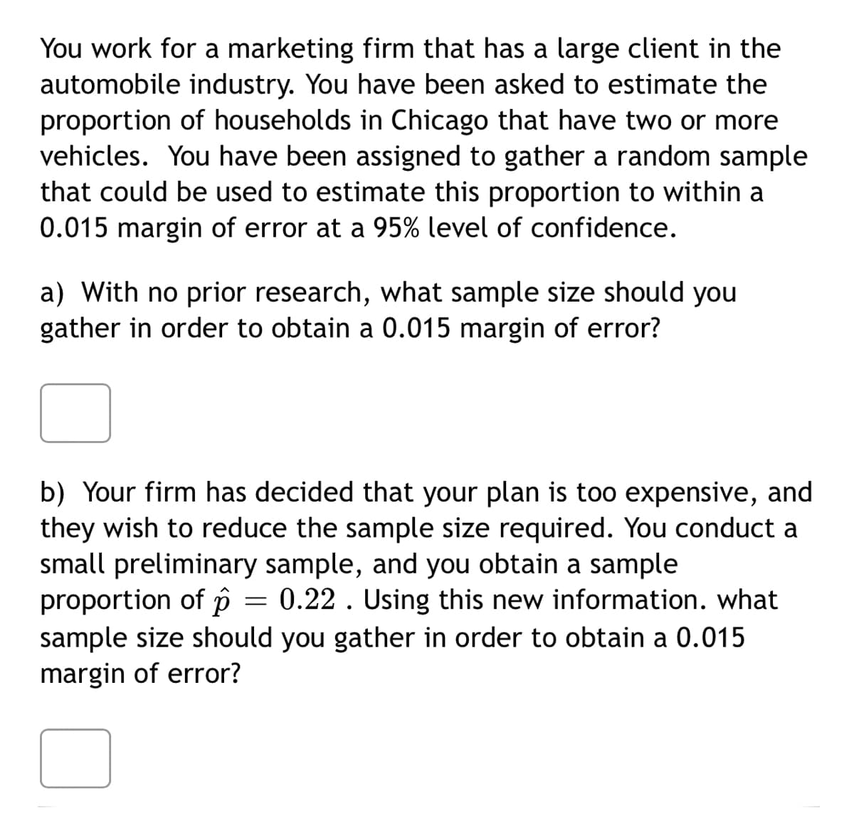You work for a marketing firm that has a large client in the
automobile industry. You have been asked to estimate the
proportion of households in Chicago that have two or more
vehicles. You have been assigned to gather a random sample
that could be used to estimate this proportion to within a
0.015 margin of error at a 95% level of confidence.
a) With no prior research, what sample size should you
gather in order to obtain a 0.015 margin of error?
b) Your firm has decided that your plan is too expensive, and
they wish to reduce the sample size required. You conduct a
small preliminary sample, and you obtain a sample
proportion of p = 0.22 . Using this new information. what
sample size should you gather in order to obtain a 0.015
margin of error?
