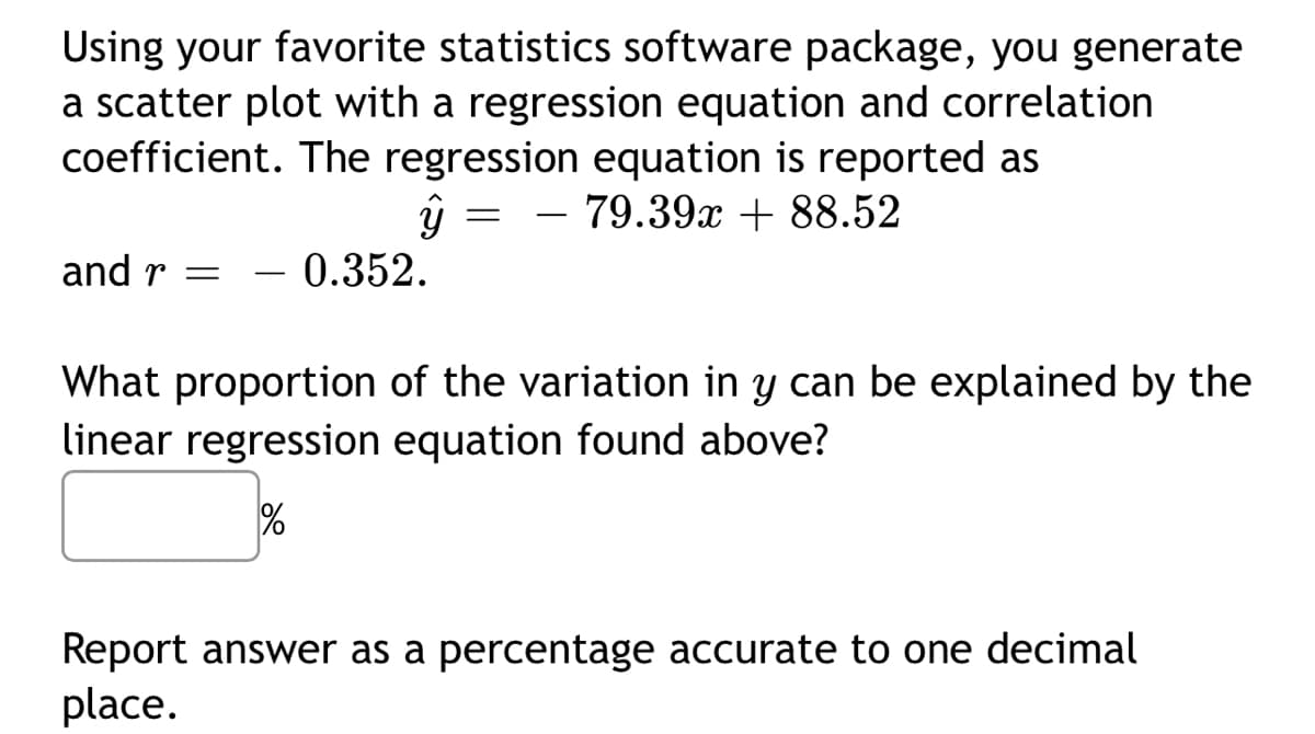 Using your favorite statistics software package, you generate
a scatter plot with a regression equation and correlation
coefficient. The regression equation is reported as
- 79.39x + 88.52
-
and r =
– 0.352.
What proportion of the variation in y can be explained by the
linear regression equation found above?
%
Report answer as a percentage accurate to one decimal
place.
