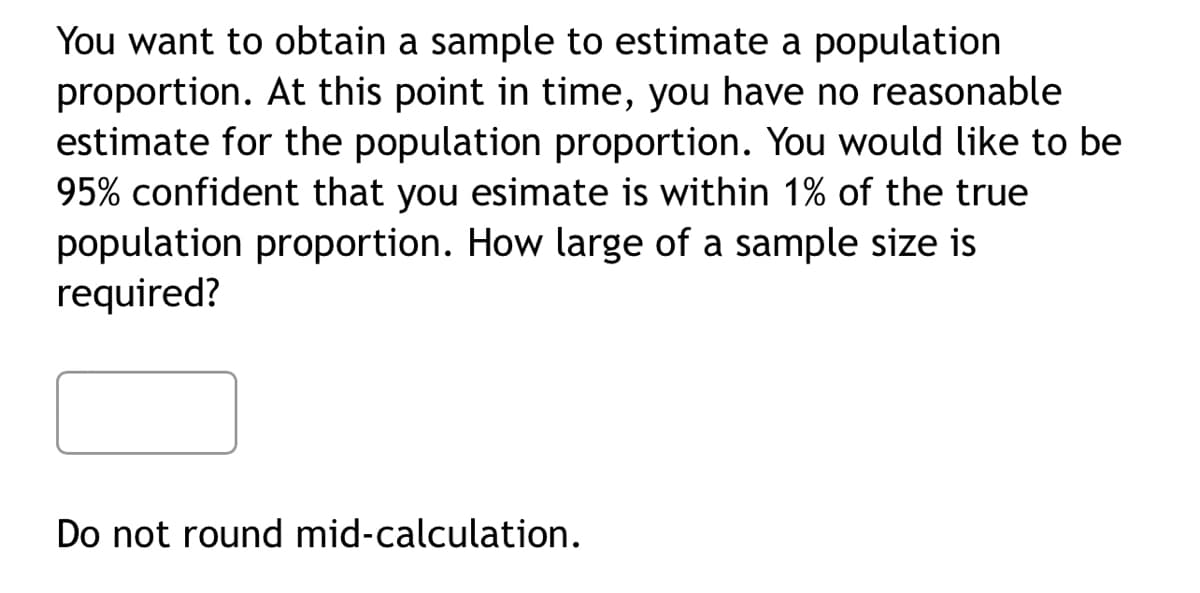 You want to obtain a sample to estimate a population
proportion. At this point in time, you have no reasonable
estimate for the population proportion. You would like to be
95% confident that you esimate is within 1% of the true
population proportion. How large of a sample size is
required?
Do not round mid-calculation.
