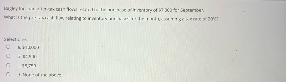 Bagley Inc. had after-tax cash flows related to the purchase of inventory of $7,000 for September.
What is the pre-tax cash flow relating to inventory purchases for the month, assuming a tax rate of 20%?
Select one:
O a. $10,000
O
b. $4,900
c. $8,750
d. None of the above