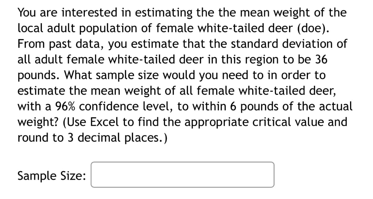 You are interested in estimating the the mean weight of the
local adult population of female white-tailed deer (doe).
From past data, you estimate that the standard deviation of
all adult female white-tailed deer in this region to be 36
pounds. What sample size would you need to in order to
estimate the mean weight of all female white-tailed deer,
with a 96% confidence level, to within 6 pounds of the actual
weight? (Use Excel to find the appropriate critical value and
round to 3 decimal places.)
Sample Size:
