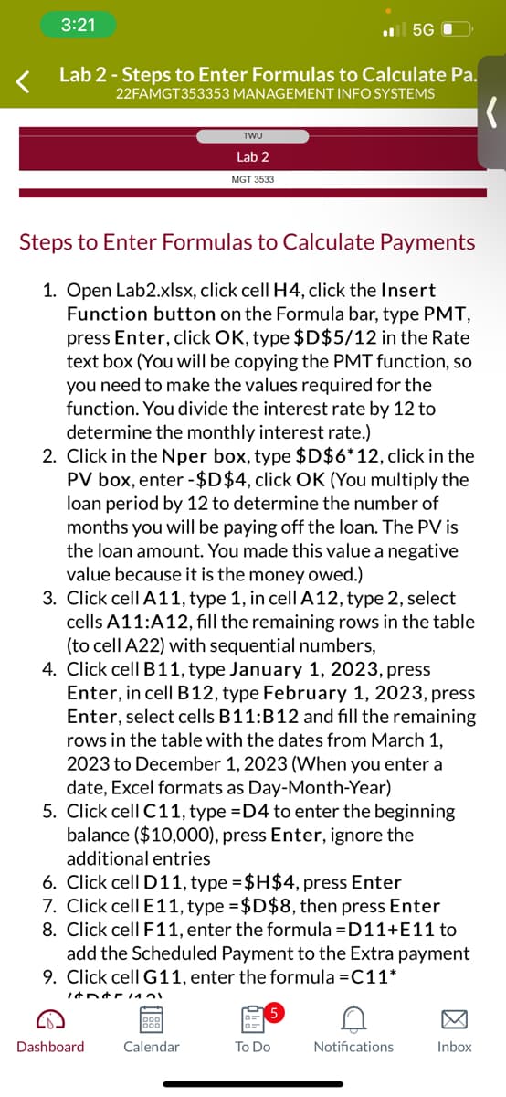 3:21
Lab 2 - Steps to Enter Formulas to Calculate Pa.
22FAMGT353353 MANAGEMENT INFO SYSTEMS
Steps to Enter Formulas to Calculate Payments
1. Open Lab2.xlsx, click cell H4, click the Insert
Function button on the Formula bar, type PMT,
press Enter, click OK, type $D$5/12 in the Rate
text box (You will be copying the PMT function, so
you need to make the values required for the
function. You divide the interest rate by 12 to
determine the monthly interest rate.)
TWU
Lab 2
MGT 3533
2. Click in the Nper box, type $D$6*12, click in the
PV box, enter -$D$4, click OK (You multiply the
loan period by 12 to determine the number of
months you will be paying off the loan. The PV is
the loan amount. You made this value a negative
value because it is the money owed.)
3. Click cell A11, type 1, in cell A12, type 2, select
cells A11:A12, fill the remaining rows in the table
(to cell A22) with sequential numbers,
4. Click cell B11, type January 1, 2023, press
Enter, in cell B12, type February 1, 2023, press
Enter, select cells B11:B12 and fill the remaining
rows in the table with the dates from March 1,
2023 to December 1, 2023 (When you enter a
date, Excel formats as Day-Month-Year)
5G
5. Click cell C11, type =D4 to enter the beginning
balance ($10,000), press Enter, ignore the
additional entries
11401
6. Click cell D11, type =$H$4, press Enter
7. Click cell E11, type = $D$8, then press Enter
8. Click cell F11, enter the formula =D11+E11 to
add the Scheduled Payment to the Extra payment
9. Click cell G11, enter the formula =C11*
Dashboard
Calendar
To Do
Notifications
Inbox