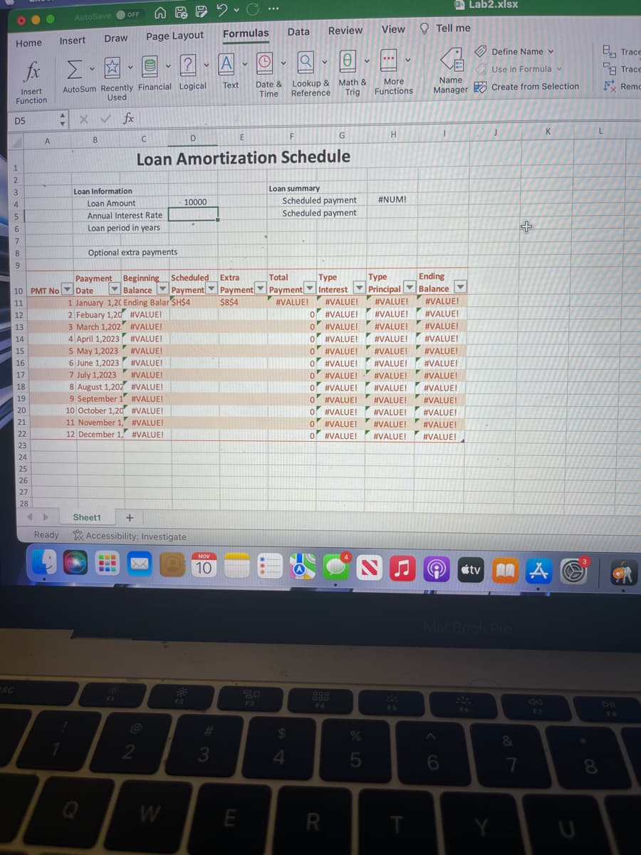 Home
D5
1
2
3
fax ΣΕ
Insert
Function
4
5
6
7
8
9
esc
12
13
14
15
16
17
18
19
20
21
22
23
24
A
25
26
27
28
Insert
AutoSave OFF
10 PMT No Date
11
Ready
B
Draw
I
AutoSum Recently Financial Logical
Used
X✓ fx
V
4 April 1,2023
5 May 1,2023
6 June 1,2023
Loan Information
Loan Amount
Annual Interest Rate
Loan period in years
A
Page Layout
Optional extra payments
Sheet1
C
7 July 1,2023
#VALUE!
8 August 1,202 #VALUE!
9 September 1
#VALUE!
10 October 1,20 #VALUE!
---
www
Paayment Beginning Scheduled
Balance
Payment
1 January 1,20 Ending Balar $H$4
2 Febuary 1,20 #VALUE!
3 March 1,202
11 November 1,
#VALUE!
12 December 1, #VALUE!
#VALUE!
#VALUE!
#VALUE!
#VALUE!
+
V
2
1?
X
Accessibility: Investigate
W
v
D
10000
Loan Amortization Schedule
F2
NOV
10
20...
C
Formulas
#3
A
le
Text Date & Lookup & Math &
Time Reference
Trig
V
E
O
E
Data
80
F3
F
Loan summary
Extra
Total
Payment Payment
▼
$8$4
#VALUE!
$
4
Review
Scheduled payment
Scheduled payment
G
Type
Interest
#VALUE!
O #VALUE!
0
F4
0
O #VALUE!
R
V
View
%
5
...
More
Functions
H
#NUM!
Type
Principal
#VALUE!
#VALUE!
#VALUE!
#VALUE!
0 #VALUE!
#VALUE!
#VALUE!
0
O #VALUE! #VALUE! #VALUE!
0 #VALUE!
#VALUE!
#VALUE!
#VALUE! #VALUE!
0
O #VALUE!
#VALUE!
#VALUE!
0
O
#VALUE!
#VALUE!
#VALUE!
0 #VALUE!
#VALUE!
#VALUE!
0 O #VALUE! #VALUE!
#VALUE!
0 #VALUE! #VALUE!
#VALUE!
O #VALUE! #VALUE! #VALUE!
N
F5
T
Tell me
Name
Manager
I
Ending
Balance
Lab2.xlsx
A tv
6
Define Name v
Use in Formula v
Create from Selection
MacBook Pro
MA
F6
J
&
+
7
F7
K
*
Eyy Trace
8
Trace
FRemo
L
*
FB