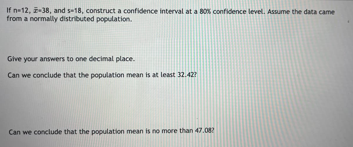 If n=12, x=38, and s=18, construct a confidence interval at a 80% confidence level. Assume the data came
from a normally distributed population.
Give your answers to one decimal place.
Can we conclude that the population mean is at least 32.42?
Can we conclude that the population mean is no more than 47.08?
