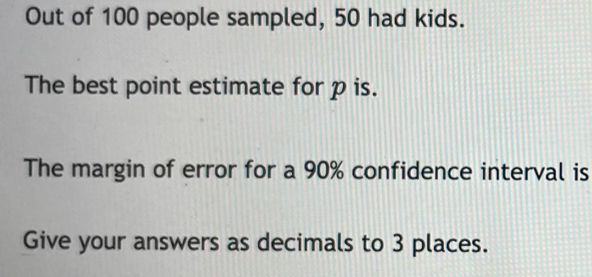 Out of 100 people sampled, 50 had kids.
The best point estimate for p is.
The margin of error for a 90% confidence interval is
Give your answers as decimals to 3 places.
