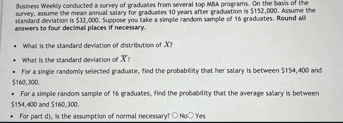 Business Weekly conducted a survey of graduates from several top MBA programs. On the basis of the
survey, assume the mean annual salary for graduates 10 years after graduation is $152,000. Assume the
standard deviation is $32,000. Suppose you take a simple random sample of 16 graduates. Round all
answers to four decimal places if necessary.
What is the standard deviation of distribution of X?
What is the standard deviation of X?
For a single randomly selected graduate, find the probability that her salary is between $154,400 and
$160,300.
For a simple random sample of 16 graduates, find the probability that the average salary is between
$154,400 and $160,300.
For part d), is the assumption of normal necessary? O NoO Yes
