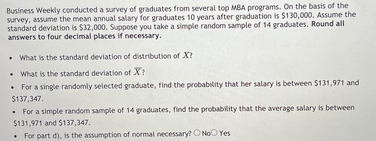 Business Weekly conducted a survey of graduates from several top MBA programs. On the basis of the
survey, assume the mean annual salary for graduates 10 years after graduation is $130,000. Assume the
standard deviation is $32,000. Suppose you take a simple random sample of 14 graduates. Round all
answers to four decimal places if necessary.
What is the standard deviation of distribution of X?
What is the standard deviation of X?
For a single randomly selected graduate, find the probability that her salary is between $131,971 and
$137,347.
For a simple random sample of 14 graduates, find the probability that the average salary is between
$131,971 and $137,347.
For part d), is the assumption of normal necessary? O NoO Yes
