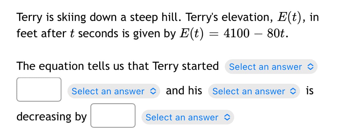 Terry is skiing down a steep hill. Terry's elevation, E(t), in
feet after t seconds is given by E(t) = 4100 – 80t.
The equation tells us that Terry started Select an answer o
Select an answer and his Select an answer O is
decreasing by
Select an answer >

