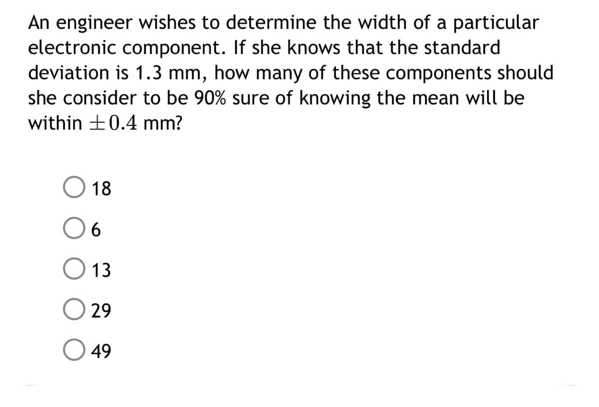 An engineer wishes to determine the width of a particular
electronic component. If she knows that the standard
deviation is 1.3 mm, how many of these components should
she consider to be 90% sure of knowing the mean will be
within +0.4 mm?
O 18
O 13
29
49
