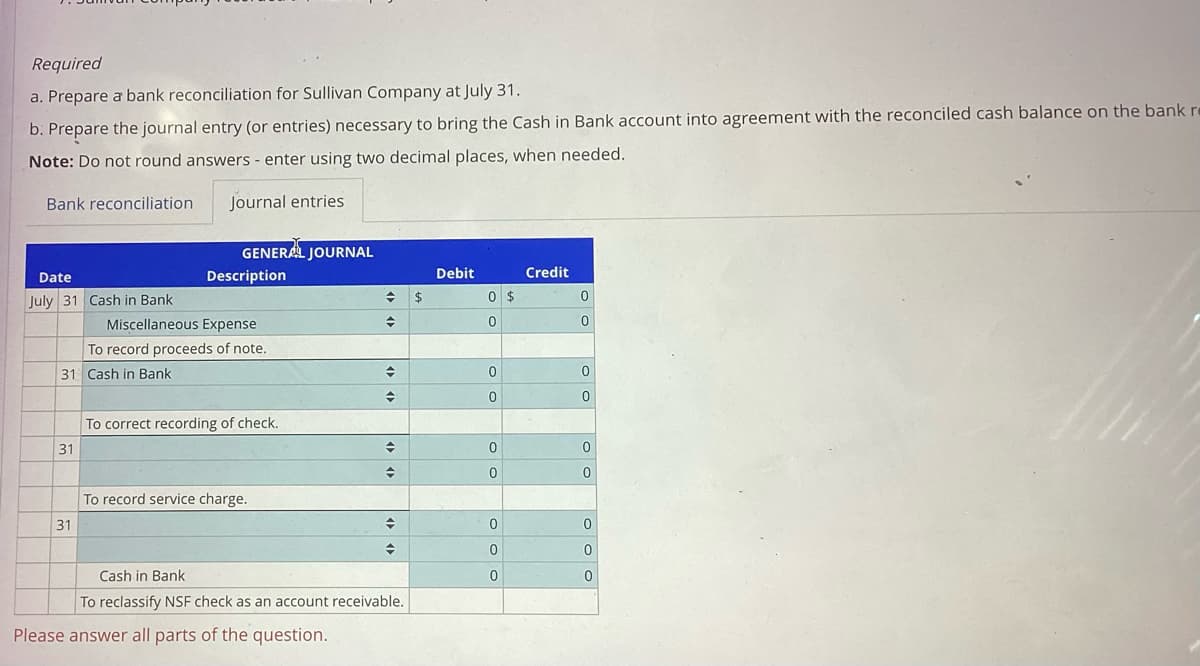 Required
a. Prepare a bank reconciliation for Sullivan Company at July 31.
b. Prepare the journal entry (or entries) necessary to bring the Cash in Bank account into agreement with the reconciled cash balance on the bank re
Note: Do not round answers - enter using two decimal places, when needed.
Journal entries
Bank reconciliation
Date
July 31 Cash in Bank
31 Cash in Bank
31
31
GENERAL JOURNAL
Description
Miscellaneous Expense
To record proceeds of note.
To correct recording of check.
To record service charge.
→
♦
Please answer all parts of the question.
◆
→
+
→
◆
◆
Cash in Bank
To reclassify NSF check as an account receivable.
$
Debit
0
0
0
0
0
0
0
0
0
$
Credit
0
0
0
0
0
0
0
0
0