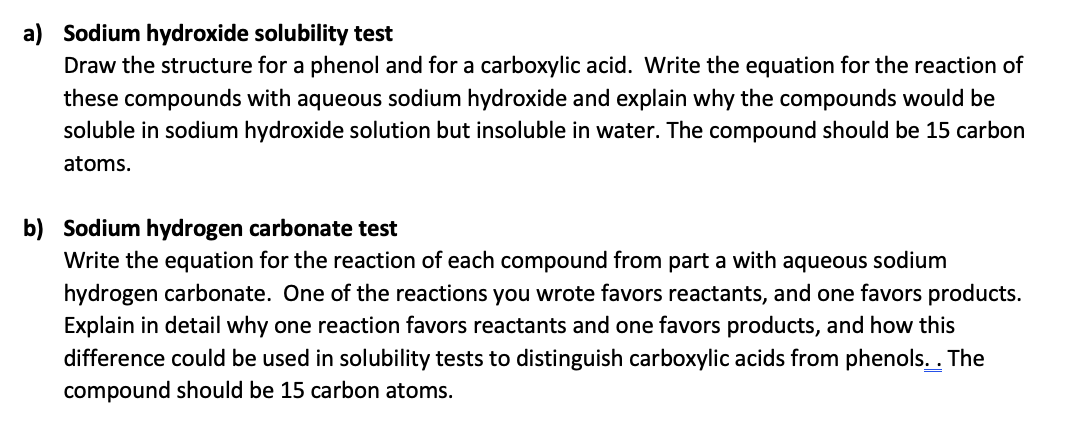 a) Sodium hydroxide solubility test
Draw the structure for a phenol and for a carboxylic acid. Write the equation for the reaction of
these compounds with aqueous sodium hydroxide and explain why the compounds would be
soluble in sodium hydroxide solution but insoluble in water. The compound should be 15 carbon
atoms.
b) Sodium hydrogen carbonate test
Write the equation for the reaction of each compound from part a with aqueous sodium
hydrogen carbonate. One of the reactions you wrote favors reactants, and one favors products.
Explain in detail why one reaction favors reactants and one favors products, and how this
difference could be used in solubility tests to distinguish carboxylic acids from phenols. . The
compound should be 15 carbon atoms.
