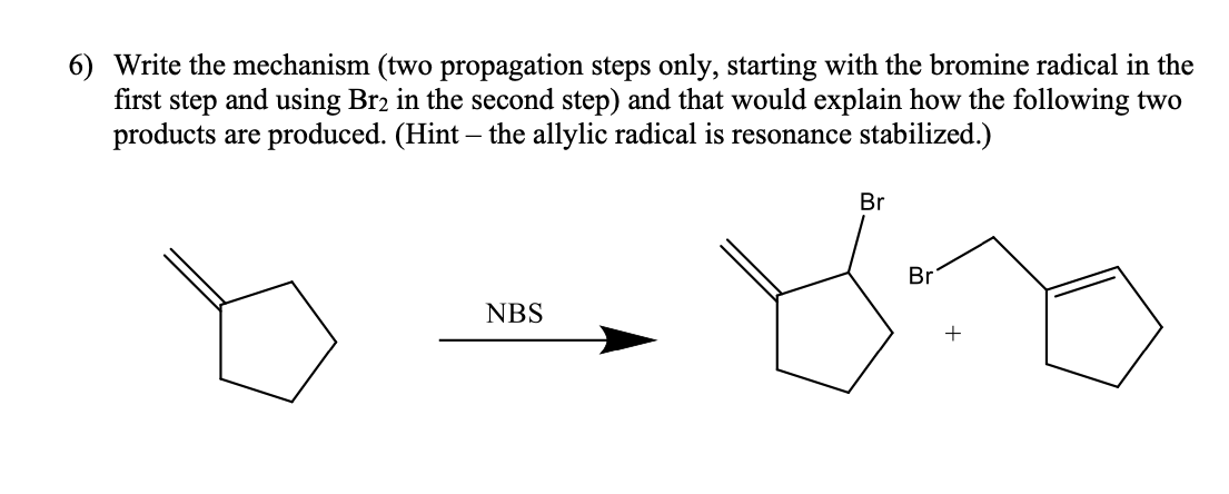 6) Write the mechanism (two propagation steps only, starting with the bromine radical in the
first step and using Br2 in the second step) and that would explain how the following two
products are produced. (Hint – the allylic radical is resonance stabilized.)
Br
Br
NBS
